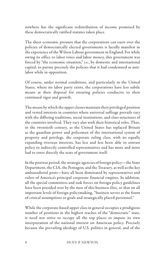 nowhere has the significant rediseribution of income promised by these democratically ratified starutes taken place.  ‘The sheer cconomic pressure that the corporations can exert over the policies of democratically elected governments is lucidly manifest in the experience of the Wilson Labour government in England. For while owing s office to labor vores and labor money, this government was forced by "the economic situation; .., by domestic and incernational eapital, to pursue precisely the policies that i had condemned as anti labor while in opposition.  OF course, under normal conditions, and pasticularly in the United States, where no labor party exists the corporaions have less suble means a their disposal for ensuring policies conducive to their continued vigor and growth,  The means by which the upper classes maincain their prvileged position and vested interests in countrics where universal suffrage prevails vary with the differing traditions, social institutions, and class struetures of the countries involved. They vary also with their hiscorical roles. Thus, in the twentieth century, a5 the United States has replaced Brivain as the guardian power and policeman of the international system of property and privilege, the corporace ruling class, with its equally expanding overseas interests, has less and less been able to entrust poliey to indirectly controlled representatives and has more and more had co enter direetly the seats of government esel.  Inthe postwar period, the strategic agencies of foreign policy—the Staee Department,the CIA, the Pentagon, and the Treasury, as well s che key ambassadorial posts—have all been dominaed by representatives and rulers of Americas principal corporate financial empires. In addition, all the special committees and task forces on foreign policy guidelines have been presided over by the men of this business dlice so that on all importan levels offoreign policymaking, “business serves asthe fount of ertical assumptions or goals and seraegieally placed personnel”  While the corporate-based upper clas in general oceupies a prodigious number of positions in the highest reaches of the “demoeratic” state, it need not strive to oceupy all the top places to impose its own incerpretation of the national ineerest on American policy. Preciscly because the prevailing ideology of US. politics in general, and of the  5 HUEY P.NEWTON 